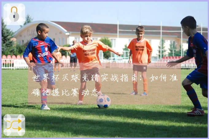 世界杯买球竞猜实战指南：如何准确把握比赛动态