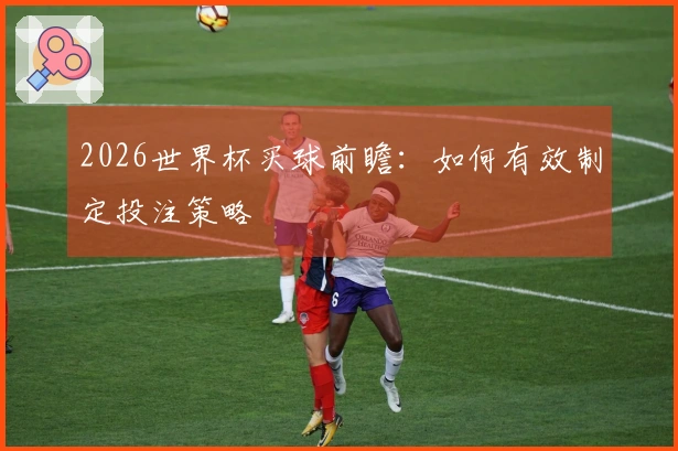 2026世界杯买球前瞻：如何有效制定投注策略