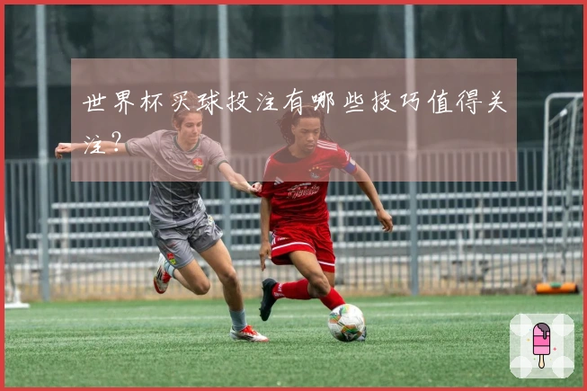 世界杯买球投注有哪些技巧值得关注？
