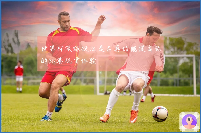 世界杯滚球投注是否真的能提高你的比赛观赏体验