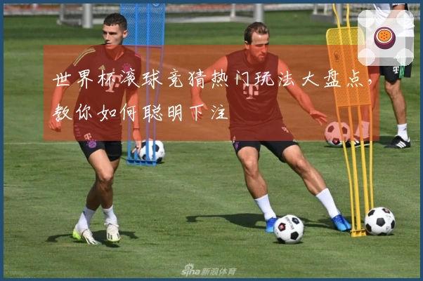 世界杯滚球竞猜热门玩法大盘点,教你如何聪明下注
